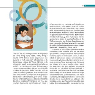 75:
tatación de las investigaciones de Inglaterra
de Lorna Wing (Wing 1988, 1998; Wing y
Gould, 1979) de que todas las personas con
autismo o TGD presentan alteraciones en la
denominada «tríada de Wing» (déficits en la
interacción social, la comunicación verbal y no
verbal, y un patrón restringido de intereses o
comportamientos) pero que un considerable
número de personas tienen también, dificul-
tades en diverso grado en estas dimensiones
pese a no cumplir los requisitos de diagnóstico
de los TGD. Este concepto, por tanto, englo-
ba una amplia constelación de presentaciones
de dichos rasgos definitorios de los TEA, que
resultan claramente identificables en niños y
niñas pequeños por parte de profesionales ex-
perimentados y educadores. Pese a la unidad
de este concepto, esta diversidad clínica en ni-
veles de desarrollo y afectación también “puso
de manifiesto la diversidad clínica del trastorno
en personas con distintos niveles de funciona-
miento intelectual, y abrió numerosos interro-
gantes tanto sobre la subclasificación de los
TGD como sobre sus límites diagnósticos con
otras categorías (incluida la variación «normal»
de estilos de funcionamiento cognitivo y/o per-
sonalidad)”( Belinchón y Olivar, 2003).
El autismo es un trastorno presente desde el
nacimiento o los primeros años del desarrollo
que afecta a comportamientos esencialmente
humanos como la interacción social, la capa-
cidad de comunicar ideas y sentimientos, la
imaginación y la capacidad de relacionarse con
otras personas. Tiene generalmente efectos de
por vida en la forma en que los niños y las ni-
ñas aprenden a ser seres sociales, a cuidar de
sí mismos y a participar en la comunidad. El
autismo es un trastorno del desarrollo de origen
neurobiológico que se define en base a rasgos
comportamentales y del desarrollo. Los meca-
nismos neurobiológicos afectados y sus vínculos
directos con la conducta no han sido aún esta-
blecidos, pese a que hay suficientes datos para
hablar de múltiples posibles causas de los mis-
 