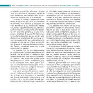 MANUAL DE ATENCIÓN AL ALUMNADO CON NECESIDADES ESPECÍFICAS DE APOYO EDUCATIVO DERIVADAS DE TRANSTORNOS GENERALES DEL DESARROLLO8
mos: genética, metabólica, infecciosa... No obs-
tante, aún no existe un tratamiento médico de
estas alteraciones, siendo el educativo el acep-
tado como más adecuado en la actualidad.
El autismo se caracteriza mejor como un es-
pectro de trastornos que varían en la severidad
de síntomas, edad de inicio, y asociación con
otros desórdenes (p. ej., discapacidad intelec-
tual, retraso específico del lenguaje, epilepsia).
Las manifestaciones del autismo varían bastan-
te entre diferentes personas y en una misma
persona a lo largo de su vida. No hay ningún
comportamiento aislado que sea siempre y ex-
clusivamente característico del autismo y nin-
gún comportamiento que automáticamente
excluya a un niño o a una niña de un diagnós-
tico de autismo, aun cuando haya concordan-
cias fuertes y constantes, sobre todo en rela-
ción con déficits sociales.
Las personas con TEA son diagnosticadas
en sus primeros años de vida por presentar una
serie de características en su conducta que los
diferencian del niño y de la niña con desarro-
llo “normal”. Estas alteraciones pueden oscilar
desde la conducta solitaria e indiferente, has-
ta una aceptación pasiva de los demás, aun-
que con importantes dificultades para iniciar y
mantener las relaciones, compartir intereses y
desarrollar interacciones recíprocas.
En el plano cognitivo, los alumnos y alum-
nas con trastornos del espectro autista presen-
tan un importante deterioro en la capacidad
que debería servirles para desenvolverse en el
mundo social o mundo mental, llamada tam-
bién cognición social y psicología intuitiva. Esto
es, dificultades para comunicarse y entender la
forma en que se establecen las relaciones in-
terpersonales. Muchas personas con autismo
carecen de lenguaje y presentan problemas de
comprensión. Incluso aquellos que disponen
de capacidades verbales adecuadas no pueden
seguir correctamente una conversación.
A las personas con autismo les resulta es-
pecialmente complicado entender las normas
sociales que para el resto de las personas son
habituales (cómo comportarse, saludar, o ha-
cer preguntas, esperar turnos...). Tampoco en-
tienden las frases con doble sentido, bromas,
lenguaje metafórico o muchas de las expresio-
nes emocionales (tristeza, odio, alegría, enfa-
do...) y presentan dificultades para establecer
relaciones de amistad o amor.
Su pensamiento simbólico es muy limitado,
lo que supone grandes dificultades para imagi-
nar y elaborar fantasías, organizar el tiempo o
desarrollar actividades de manera espontánea.
Por ello, pueden aparecer ciertos comporta-
mientos obsesivos y rígidos (un afán exagera-
do por el orden de los objetos, movimientos
estereotipados, rutinas...).
Presentan generalmente unas buenas capa-
cidades en las áreas visoespaciales (pensamiento
visual, habilidad para el dibujo), de memoria me-
cánica y de motricidad. Un porcentaje importante
de estos alumnos y alumnas tienen discapacidad
intelectualasociadaasualteraciónautista,aunque
otros (especialmente los afectados de Síndrome
de Asperger) no presentan retraso en el desarrollo
cognitivo ni en el desarrollo del lenguaje aunque sí
un deterioro en las interacciones sociales con com-
 