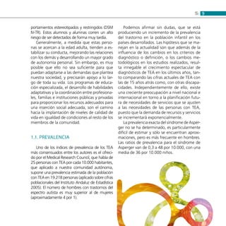 95:
portamientos estereotipados y restringidos (DSM
IV-TR). Estos alumnos y alumnas corren un alto
riesgo de ser detectados de forma muy tardía.
Generalmente, a medida que estas perso-
nas se acercan a la edad adulta, tienden a es-
tabilizar su conducta, mejorando las relaciones
con los demás y desarrollando un mayor grado
de autonomía personal. Sin embargo, es muy
posible que ello no sea suficiente para que
puedan adaptarse a las demandas que plantea
nuestra sociedad, y precisarán apoyo a lo lar-
go de toda su vida. Los programas de educa-
ción especializada, el desarrollo de habilidades
adaptativas y la coordinación entre profesiona-
les, familias e instituciones públicas y privadas
para proporcionar los recursos adecuados para
una inserción social adecuada, son el camino
hacia la implantación de niveles de calidad de
vida en igualdad de condiciones al resto de los
miembros de la comunidad.
1.1. Prevalencia
Uno de los índices de prevalencia de los TEA
más consensuados entre los autores es el ofreci-
do por el Medical Research Council, que habla de
25 personas con TEA por cada 10.000 habitantes,
que aplicado a nuestra comunidad autónoma,
supone una prevalencia estimada de la población
con TEA en 19.218 personas (aplicado sobre cifras
poblacionales del Instituto Andaluz de Estadística
2005). El número de hombres con trastornos del
espectro autista es muy superior al de mujeres
(aproximadamente 4 por 1).
Podemos afirmar sin dudas, que se está
produciendo un incremento de la prevalencia
del trastorno en la población infantil en los
países desarrollados. Las hipótesis que se ma-
nejan en la actualidad son que además de la
influencia de los cambios en los criterios de
diagnóstico o definición, o los cambios me-
todológicos en los estudios realizados, resul-
ta innegable el crecimiento espectacular de
diagnósticos de TEA en los últimos años, tan-
to comparando las cifras actuales de TEA con
las de 15 años atrás como, con otras discapa-
cidades. Independientemente de ello, existe
una creciente preocupación a nivel nacional e
internacional en torno a la planificación futu-
ra de necesidades de servicios que se ajusten
a las necesidades de las personas con TEA,
puesto que la demanda de recursos y servicios
se incrementará exponencialmente.
La prevalencia exacta del síndrome de Asper-
ger no se ha determinado, es particularmente
difícil de estimar y sólo se encuentran aproxi-
maciones, pero es más frecuente en hombres.
Las ratios de prevalencia para el síndrome de
Asperger van de 0,3 a 48 por 10.000, con una
media de 36 por 10.000 niños.
 