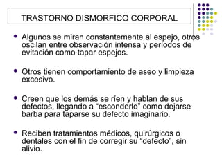 TRASTORNO DISMORFICO CORPORAL

   Algunos se miran constantemente al espejo, otros
    oscilan entre observación intensa y períodos de
    evitación como tapar espejos.

   Otros tienen comportamiento de aseo y limpieza
    excesivo.

   Creen que los demás se ríen y hablan de sus
    defectos, llegando a “esconderlo” como dejarse
    barba para taparse su defecto imaginario.

   Reciben tratamientos médicos, quirúrgicos o
    dentales con el fin de corregir su “defecto”, sin
    alivio.
 