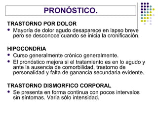 PRONÓSTICO.
TRASTORNO POR DOLOR
 Mayoría de dolor agudo desaparece en lapso breve
  pero se desconoce cuando se inicia la cronificación.

HIPOCONDRIA
 Curso generalmente crónico generalmente.
 El pronóstico mejora si el tratamiento es en lo agudo y
  ante la ausencia de comorbilidad, trastorno de
  personalidad y falta de ganancia secundaria evidente.

TRASTORNO DISMORFICO CORPORAL
 Se presenta en forma continua con pocos intervalos
  sin síntomas. Varia sólo intensidad.
 
