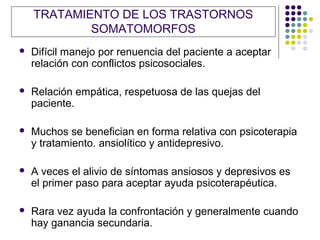 TRATAMIENTO DE LOS TRASTORNOS
            SOMATOMORFOS
   Difícil manejo por renuencia del paciente a aceptar
    relación con conflictos psicosociales.

   Relación empática, respetuosa de las quejas del
    paciente.

   Muchos se benefician en forma relativa con psicoterapia
    y tratamiento. ansiolítico y antidepresivo.

   A veces el alivio de síntomas ansiosos y depresivos es
    el primer paso para aceptar ayuda psicoterapéutica.

   Rara vez ayuda la confrontación y generalmente cuando
    hay ganancia secundaria.
 