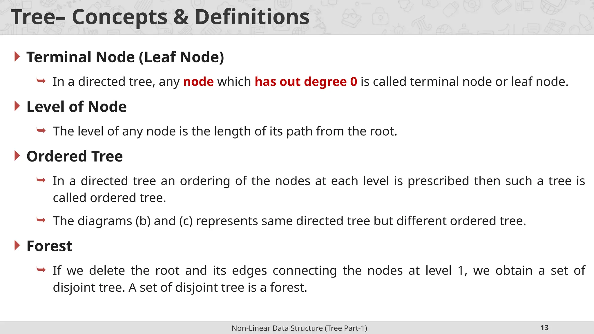 Non-Linear Data Structure (Tree Part-1) 13 Tree– Concepts & Definitions  Terminal Node (Leaf Node)  In a directed tree, any node which has out degree 0 is called terminal node or leaf node.  Level of Node  The level of any node is the length of its path from the root.  Ordered Tree  In a directed tree an ordering of the nodes at each level is prescribed then such a tree is called ordered tree.  The diagrams (b) and (c) represents same directed tree but different ordered tree.  Forest  If we delete the root and its edges connecting the nodes at level 1, we obtain a set of disjoint tree. A set of disjoint tree is a forest. 