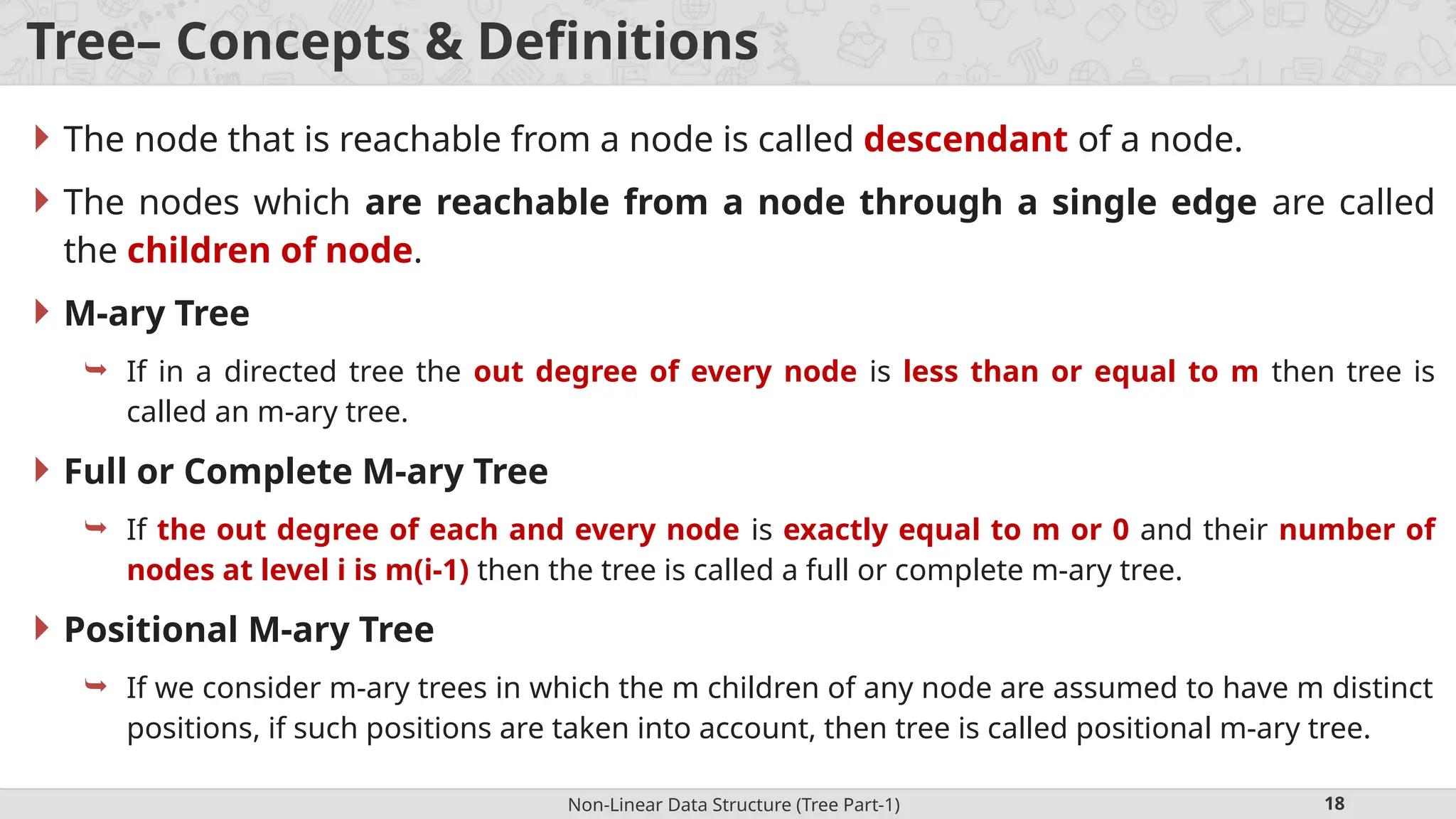Non-Linear Data Structure (Tree Part-1) 18 Tree– Concepts & Definitions  The node that is reachable from a node is called descendant of a node.  The nodes which are reachable from a node through a single edge are called the children of node.  M-ary Tree  If in a directed tree the out degree of every node is less than or equal to m then tree is called an m-ary tree.  Full or Complete M-ary Tree  If the out degree of each and every node is exactly equal to m or 0 and their number of nodes at level i is m(i-1) then the tree is called a full or complete m-ary tree.  Positional M-ary Tree  If we consider m-ary trees in which the m children of any node are assumed to have m distinct positions, if such positions are taken into account, then tree is called positional m-ary tree. 
