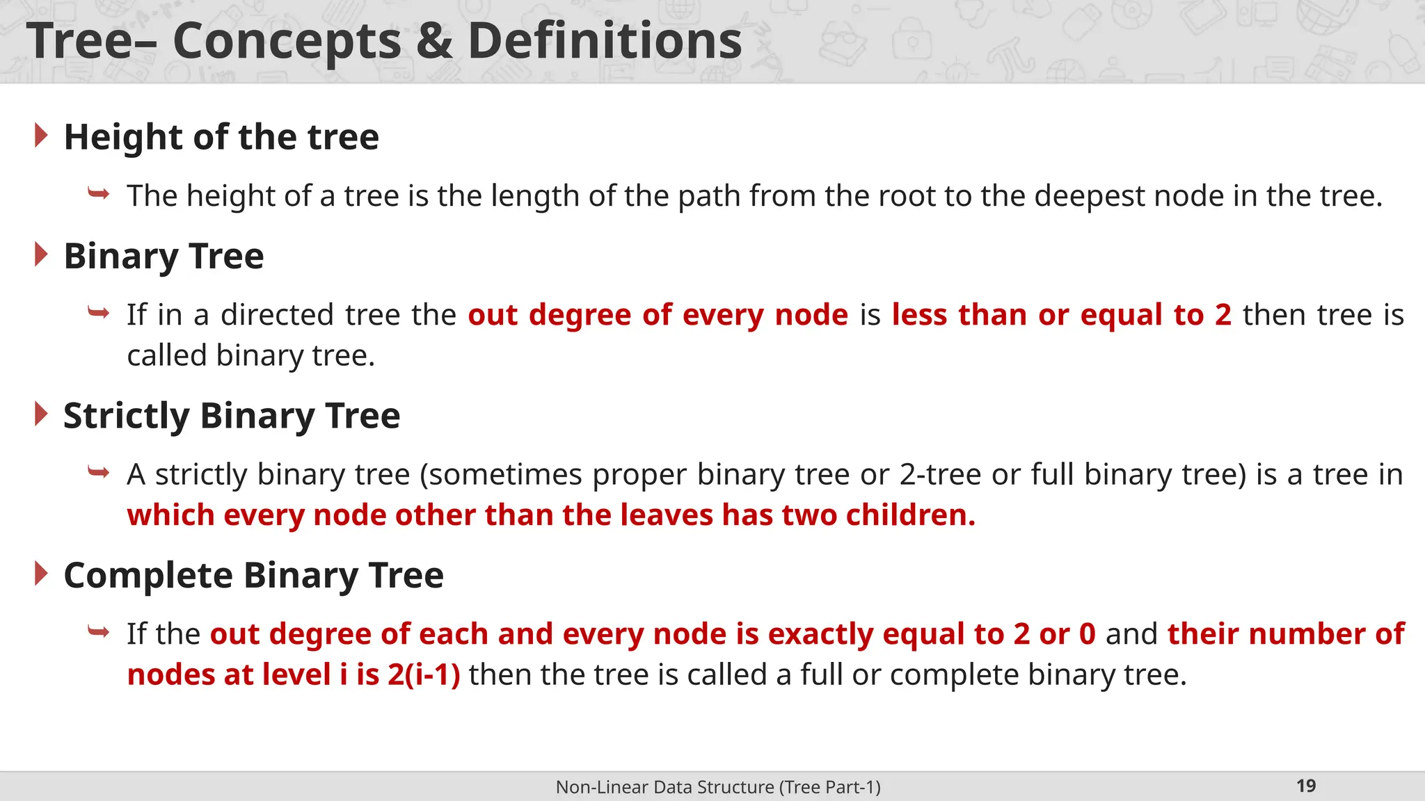 Non-Linear Data Structure (Tree Part-1) 19 Tree– Concepts & Definitions  Height of the tree  The height of a tree is the length of the path from the root to the deepest node in the tree.  Binary Tree  If in a directed tree the out degree of every node is less than or equal to 2 then tree is called binary tree.  Strictly Binary Tree  A strictly binary tree (sometimes proper binary tree or 2-tree or full binary tree) is a tree in which every node other than the leaves has two children.  Complete Binary Tree  If the out degree of each and every node is exactly equal to 2 or 0 and their number of nodes at level i is 2(i-1) then the tree is called a full or complete binary tree. 