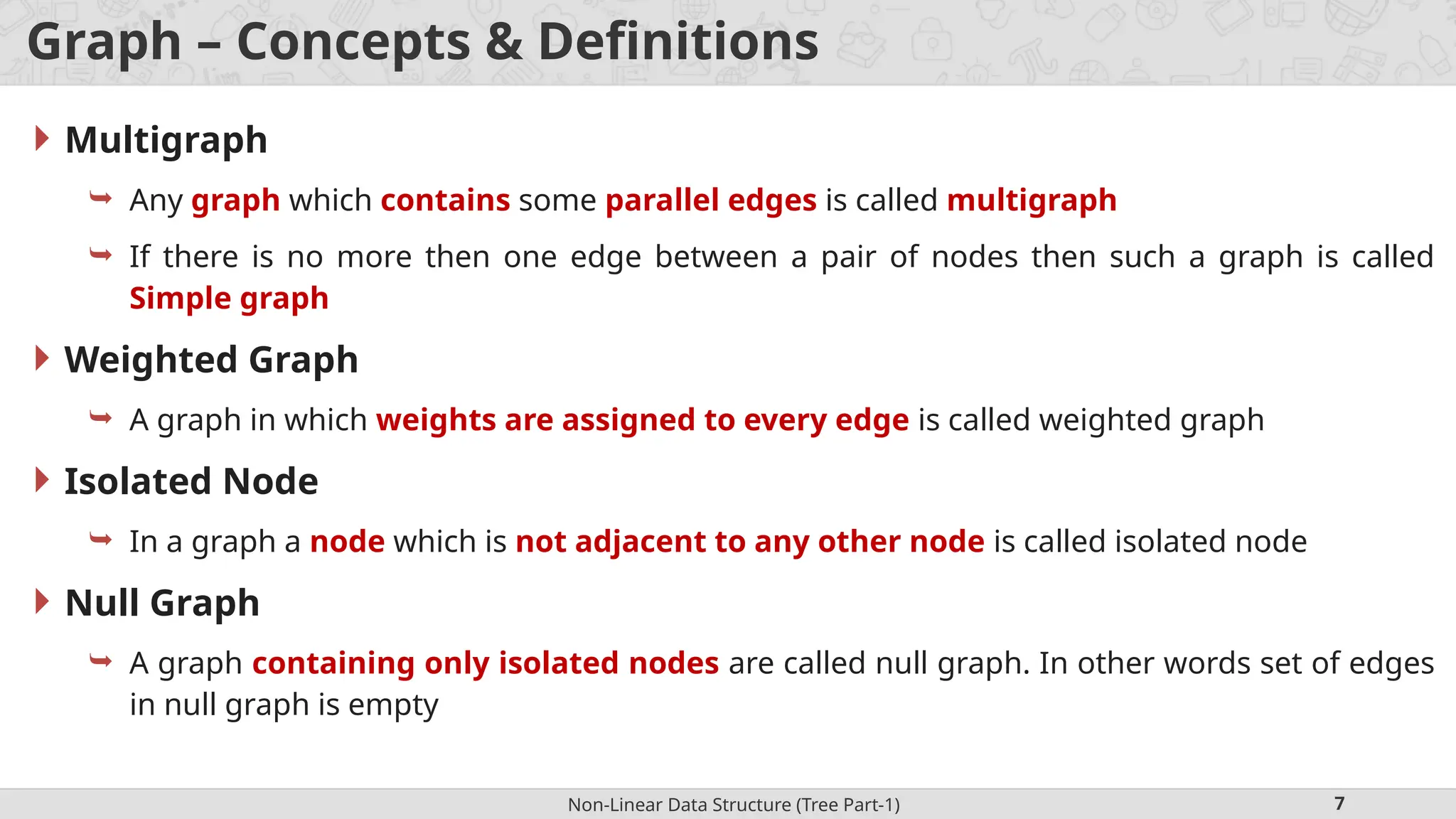 Non-Linear Data Structure (Tree Part-1) 7 Graph – Concepts & Definitions  Multigraph  Any graph which contains some parallel edges is called multigraph  If there is no more then one edge between a pair of nodes then such a graph is called Simple graph  Weighted Graph  A graph in which weights are assigned to every edge is called weighted graph  Isolated Node  In a graph a node which is not adjacent to any other node is called isolated node  Null Graph  A graph containing only isolated nodes are called null graph. In other words set of edges in null graph is empty 