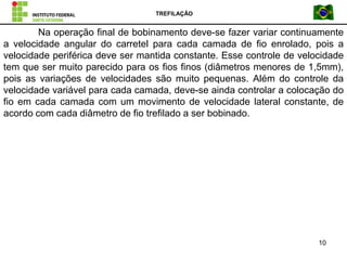 TREFILAÇÃO
10
Na operação final de bobinamento deve-se fazer variar continuamente
a velocidade angular do carretel para cada camada de fio enrolado, pois a
velocidade periférica deve ser mantida constante. Esse controle de velocidade
tem que ser muito parecido para os fios finos (diâmetros menores de 1,5mm),
pois as variações de velocidades são muito pequenas. Além do controle da
velocidade variável para cada camada, deve-se ainda controlar a colocação do
fio em cada camada com um movimento de velocidade lateral constante, de
acordo com cada diâmetro de fio trefilado a ser bobinado.
 