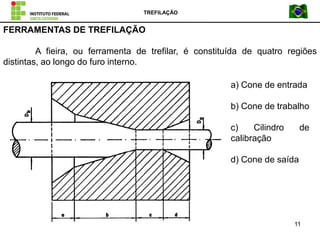 TREFILAÇÃO
11
FERRAMENTAS DE TREFILAÇÃO
A fieira, ou ferramenta de trefilar, é constituída de quatro regiões
distintas, ao longo do furo interno.
a) Cone de entrada
b) Cone de trabalho
c) Cilindro de
calibração
d) Cone de saída
 
