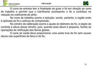 TREFILAÇÃO
13
O cone de entrada tem a finalidade de guiar o fio em direção ao cone
de trabalho e permitir que o lubrificante acompanhe o fio e contribua na
redução do coeficiente de atrito.
No cone de trabalho ocorre a redução, sendo, portanto, a região onde
é aplicada ao fio o esforço de compressão.
No cilindro de calibração ocorre o ajuste do diâmetro do fio: é objeto de
controle a altura desse cilindro, pois, quando essa altura é pequena, facilita as
operações de retificação das fieiras gastas.
O cone de saída deve proporcionar uma saída livre do fio sem causar
danos nas superfícies da fieira e do fio.
 