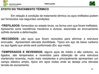 TREFILAÇÃO
14
EFEITO DO TRATAMENTO TÉRMICO
Em relação à condição de tratamento térmico os aços trefilados podem
ser fornecidos nas seguintes condições:
•TREFILADOS: fornecidos no estado bruto, na forma com que foram trefilados.
Apresenta certa resistência mecânica e dureza, associada ao encruamento
sofrido durante a deformação.
•RECOZIDOS: são aços que foram recozidos para eliminar a estrutura
encruada. Apresentam elevada ductilidade. Típico em aço de baixo carbono
ou aço ligado que ainda será conformado (Ex: aço mola)
•TEMPERADOS E REVENIDOS: alguns aços de médio e alto carbono, ou
ligados, são temperados e revenidos para obtenção de uma estrutura
martensita revenida, muito mais resistentes e principalmente apresentam um
campo elástico amplo, típico em aços molas onde se deseja uma elevada
tensão de escoamento.
 