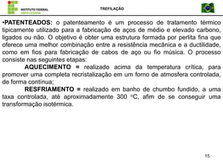 TREFILAÇÃO
15
•PATENTEADOS: o patenteamento é um processo de tratamento térmico
tipicamente utilizado para a fabricação de aços de médio e elevado carbono,
ligados ou não. O objetivo é obter uma estrutura formada por perlita fina que
oferece uma melhor combinação entre a resistência mecânica e a ductilidade,
como em fios para fabricação de cabos de aço ou fio música. O processo
consiste nas seguintes etapas:
AQUECIMENTO = realizado acima da temperatura crítica, para
promover uma completa recristalização em um forno de atmosfera controlada,
de forma contínua;
RESFRIAMENTO = realizado em banho de chumbo fundido, a uma
taxa controlada, até aproximadamente 300 oC, afim de se conseguir uma
transformação isotérmica.
 
