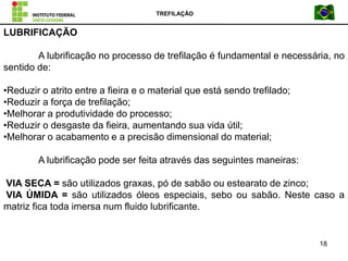 TREFILAÇÃO
18
LUBRIFICAÇÃO
A lubrificação no processo de trefilação é fundamental e necessária, no
sentido de:
•Reduzir o atrito entre a fieira e o material que está sendo trefilado;
•Reduzir a força de trefilação;
•Melhorar a produtividade do processo;
•Reduzir o desgaste da fieira, aumentando sua vida útil;
•Melhorar o acabamento e a precisão dimensional do material;
A lubrificação pode ser feita através das seguintes maneiras:
VIA SECA = são utilizados graxas, pó de sabão ou estearato de zinco;
VIA ÚMIDA = são utilizados óleos especiais, sebo ou sabão. Neste caso a
matriz fica toda imersa num fluido lubrificante.
 