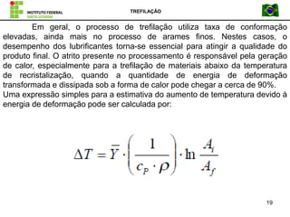 TREFILAÇÃO
19
Em geral, o processo de trefilação utiliza taxa de conformação
elevadas, ainda mais no processo de arames finos. Nestes casos, o
desempenho dos lubrificantes torna-se essencial para atingir a qualidade do
produto final. O atrito presente no processamento é responsável pela geração
de calor, especialmente para a trefilação de materiais abaixo da temperatura
de recristalização, quando a quantidade de energia de deformação
transformada e dissipada sob a forma de calor pode chegar a cerca de 90%.
Uma expressão simples para a estimativa do aumento de temperatura devido à
energia de deformação pode ser calculada por:
 