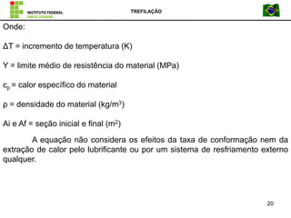 TREFILAÇÃO
20
Onde:
ΔT = incremento de temperatura (K)
Y = limite médio de resistência do material (MPa)
cp = calor específico do material
ρ = densidade do material (kg/m3)
Ai e Af = seção inicial e final (m2)
A equação não considera os efeitos da taxa de conformação nem da
extração de calor pelo lubrificante ou por um sistema de resfriamento externo
qualquer.
 