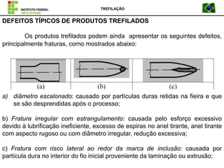 Os produtos trefilados podem ainda apresentar os seguintes defeitos,
principalmente fraturas, como mostrados abaixo:
a) diâmetro escalonado: causado por partículas duras retidas na fieira e que
se são desprendidas após o processo;
b) Fratura irregular com estrangulamento: causada pelo esforço excessivo
devido à lubrificação ineficiente, excesso de espiras no anel tirante, anel tirante
com aspecto rugoso ou com diâmetro irregular, redução excessiva;
c) Fratura com risco lateral ao redor da marca de inclusão: causada por
partícula dura no interior do fio inicial proveniente da laminação ou extrusão;
DEFEITOS TÍPICOS DE PRODUTOS TREFILADOS
TREFILAÇÃO
 