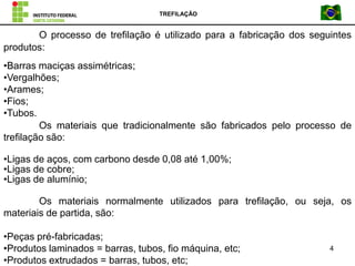 TREFILAÇÃO
4
O processo de trefilação é utilizado para a fabricação dos seguintes
produtos:
•Barras maciças assimétricas;
•Vergalhões;
•Arames;
•Fios;
•Tubos.
Os materiais que tradicionalmente são fabricados pelo processo de
trefilação são:
•Ligas de aços, com carbono desde 0,08 até 1,00%;
•Ligas de cobre;
•Ligas de alumínio;
Os materiais normalmente utilizados para trefilação, ou seja, os
materiais de partida, são:
•Peças pré-fabricadas;
•Produtos laminados = barras, tubos, fio máquina, etc;
•Produtos extrudados = barras, tubos, etc;
 