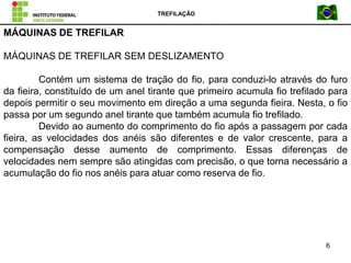 TREFILAÇÃO
6
MÁQUINAS DE TREFILAR
MÁQUINAS DE TREFILAR SEM DESLIZAMENTO
Contém um sistema de tração do fio, para conduzi-lo através do furo
da fieira, constituído de um anel tirante que primeiro acumula fio trefilado para
depois permitir o seu movimento em direção a uma segunda fieira. Nesta, o fio
passa por um segundo anel tirante que também acumula fio trefilado.
Devido ao aumento do comprimento do fio após a passagem por cada
fieira, as velocidades dos anéis são diferentes e de valor crescente, para a
compensação desse aumento de comprimento. Essas diferenças de
velocidades nem sempre são atingidas com precisão, o que torna necessário a
acumulação do fio nos anéis para atuar como reserva de fio.
 