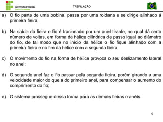 TREFILAÇÃO
9
a) O fio parte de uma bobina, passa por uma roldana e se dirige alinhado á
primeira fieira;
b) Na saída da fieira o fio é tracionado por um anel tirante, no qual dá certo
número de voltas, em forma de hélice cilíndrica de passo igual ao diâmetro
do fio, de tal modo que no início da hélice o fio fique alinhado com a
primeira fieira e no fim da hélice com a segunda fieira;
c) O movimento do fio na forma de hélice provoca o seu deslizamento lateral
no anel;
d) O segundo anel faz o fio passar pela segunda fieira, porém girando a uma
velocidade maior do que a do primeiro anel, para compensar o aumento do
comprimento do fio;
e) O sistema prossegue dessa forma para as demais fieiras e anéis.
 