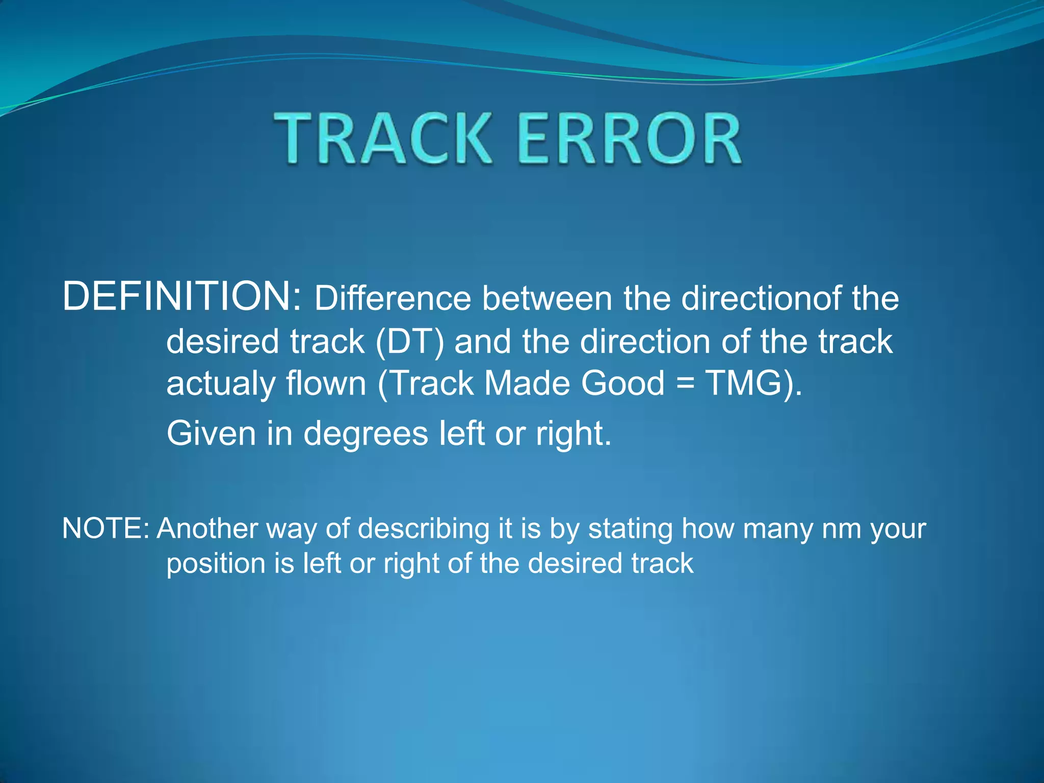 DEFINITION: Difference between the directionof the
       desired track (DT) and the direction of the track
       actualy flown (Track Made Good = TMG).
       Given in degrees left or right.

NOTE: Another way of describing it is by stating how many nm your
      position is left or right of the desired track
 