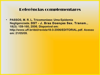 Referências complementares

•   PASSOS, M. R. L. Tricomoníase: Uma Epidemia
    Negligenciada. DST - J. Bras Doenças Sex. Transm. ,
    18(3): 159-160, 2006. Disponível em:
    http://www.uff.br/dst/revista18-3-2006/EDITORIAL.pdf. Acesso
    em: 21/05/09.
 