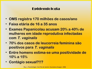 Epidemiologia

• OMS registra 170 milhões de casos/ano
• Faixa etária de 16 a 35 anos
• Exames Papanicolau acusam 20% a 40% de
  mulheres em idade reprodutiva infectadas
  com T. vaginalis
• 70% dos casos de leucorreia feminina são
  positivos para T. vaginalis
• Entre homens estima-se uma positividade de
  10% a 15%
• Contágio sexual?!!?
         Rey, L. Parasitologia. 4 ed. Rio de Janeiro: Guanabara-Koogan. 2008.
 