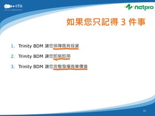 如果您只記得 3 件事

1. Trinity BDM 讓您保障既有投資

2. Trinity BDM 讓您即裝即用

3. Trinity BDM 讓您完整發揮商業價值




                             12
 
