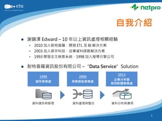 自我介紹
   謝鎮澤 Edward – 10 年以上資訊處理相關經驗
    •   2010 加入耐特普羅，開發 ETL 及 BI 解決方案
    •   2003 加入探宇科技，從事資料探勘解決方案
    •   1993 開發全文檢索系統、1998 加入搜尋引擎公司

   耐特普羅資訊股份有限公司 –“Data Service”Solution
                                         2013
          1996           2006
                                        企業分析暨
         儲存事業處        商業智能事業處
                                       商用軟體事業處




        資料儲存與管理       資料處理與整合          資料分析與應用


                                                 2
 