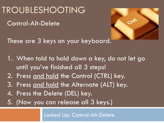 TROUBLESHOOTING
Control-Alt-Delete

These are 3 keys on your keyboard.

1. When told to hold down a key, do not let go
   until you’ve finished all 3 steps!
2. Press and hold the Control (CTRL) key.
3. Press and hold the Alternate (ALT) key.
4. Press the Delete (DEL) key.
5. (Now you can release all 3 keys.)
            Locked Up: Control-Alt-Delete
 