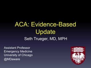 ACA: Evidence-Based
Update
Seth Trueger, MD, MPH
Assistant Professor
Emergency Medicine
University of Chicago
@MDaware
 