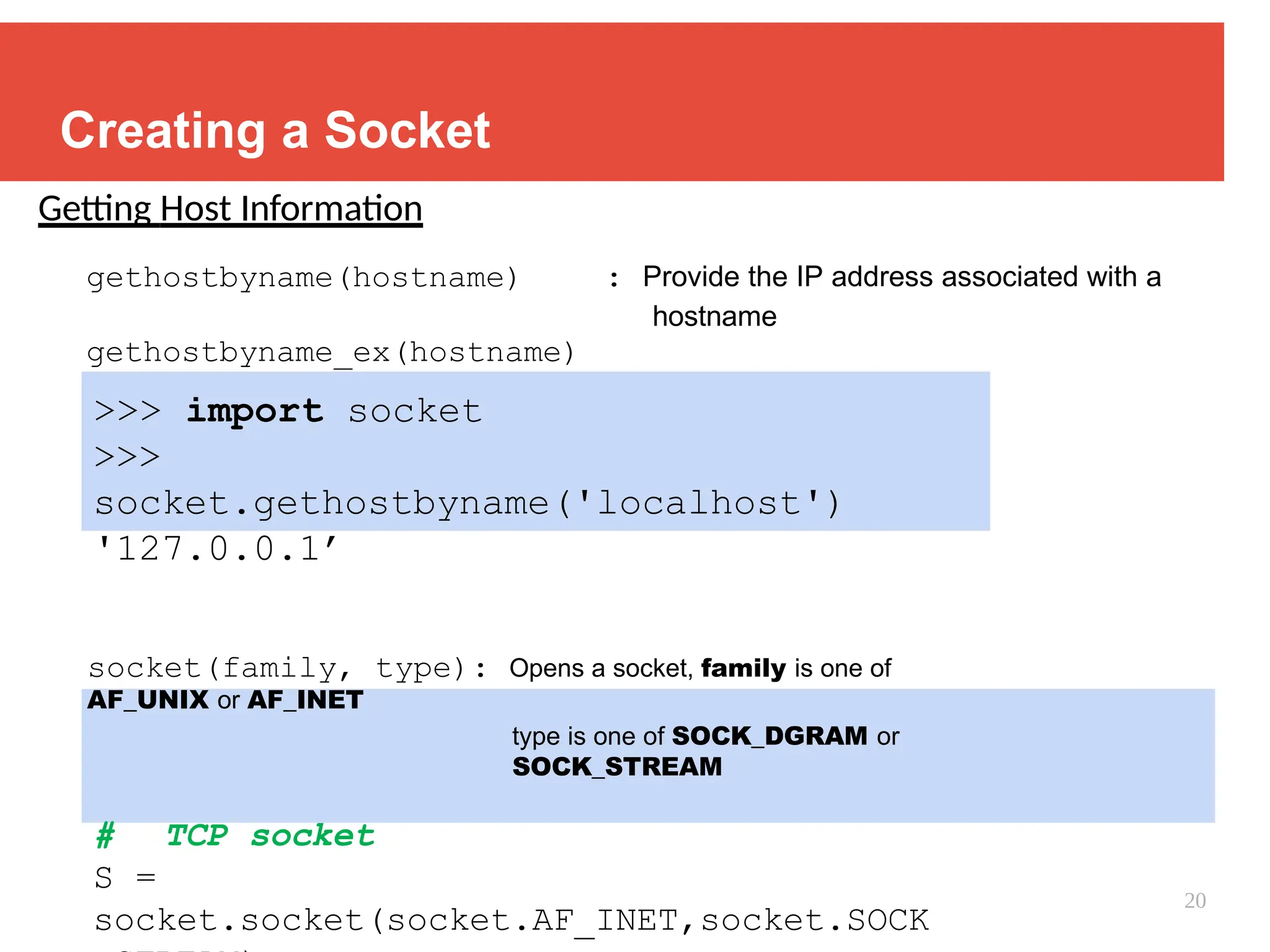 Creating a Socket
Getting Host Information
gethostbyname(hostname) : Provide the IP address associated with a
hostname
gethostbyname_ex(hostname)
>>> import socket
>>>
socket.gethostbyname('localhost')
'127.0.0.1’
socket(family, type): Opens a socket, family is one of
AF_UNIX or AF_INET
type is one of SOCK_DGRAM or
SOCK_STREAM
# TCP socket
S =
socket.socket(socket.AF_INET,socket.SOCK
20
 
