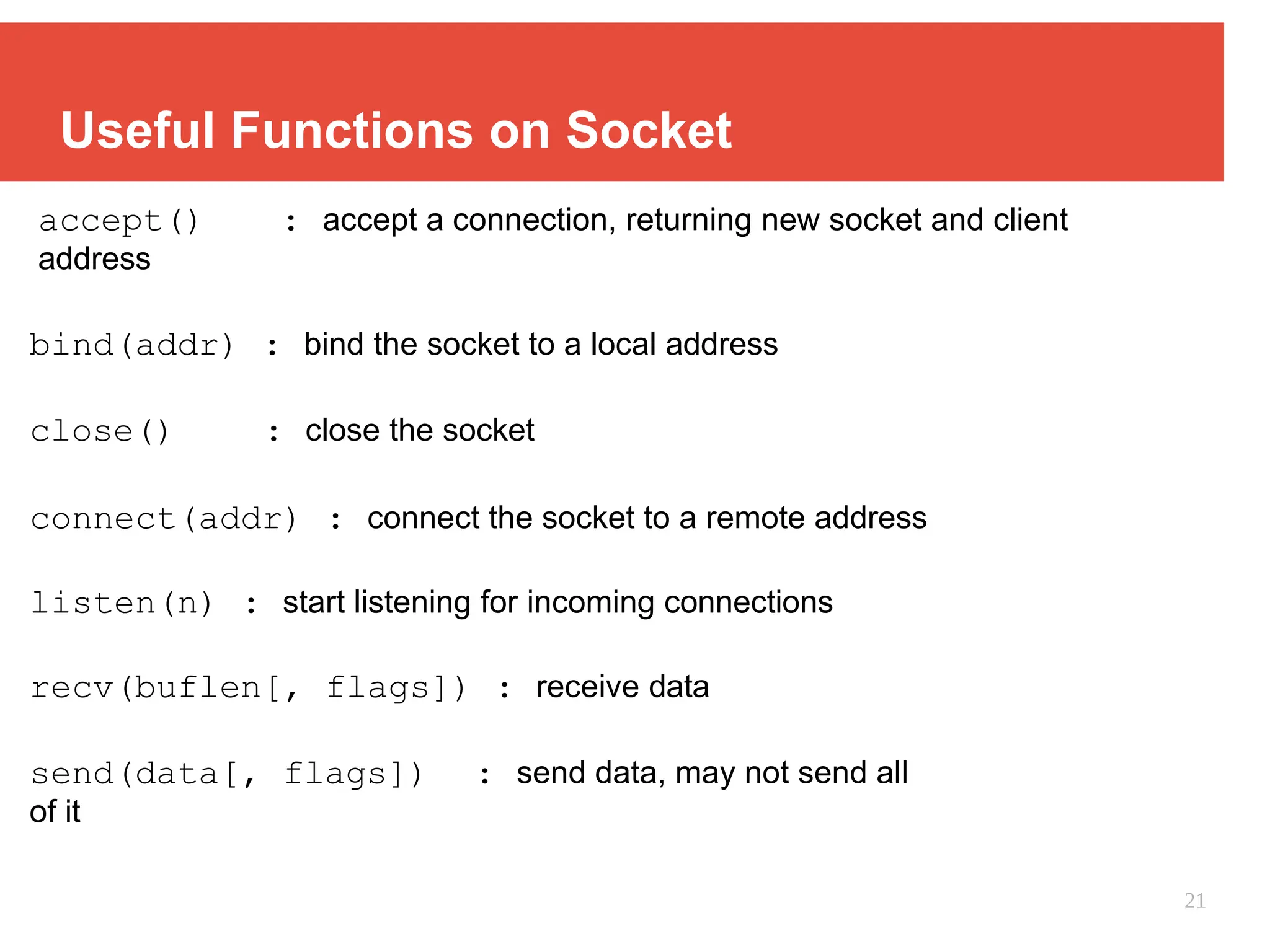Useful Functions on Socket
accept() : accept a connection, returning new socket and client
address
bind(addr) : bind the socket to a local address
close() : close the socket
connect(addr) : connect the socket to a remote address
listen(n) : start listening for incoming connections
recv(buflen[, flags]) : receive data
send(data[, flags]) : send data, may not send all
of it
21
 