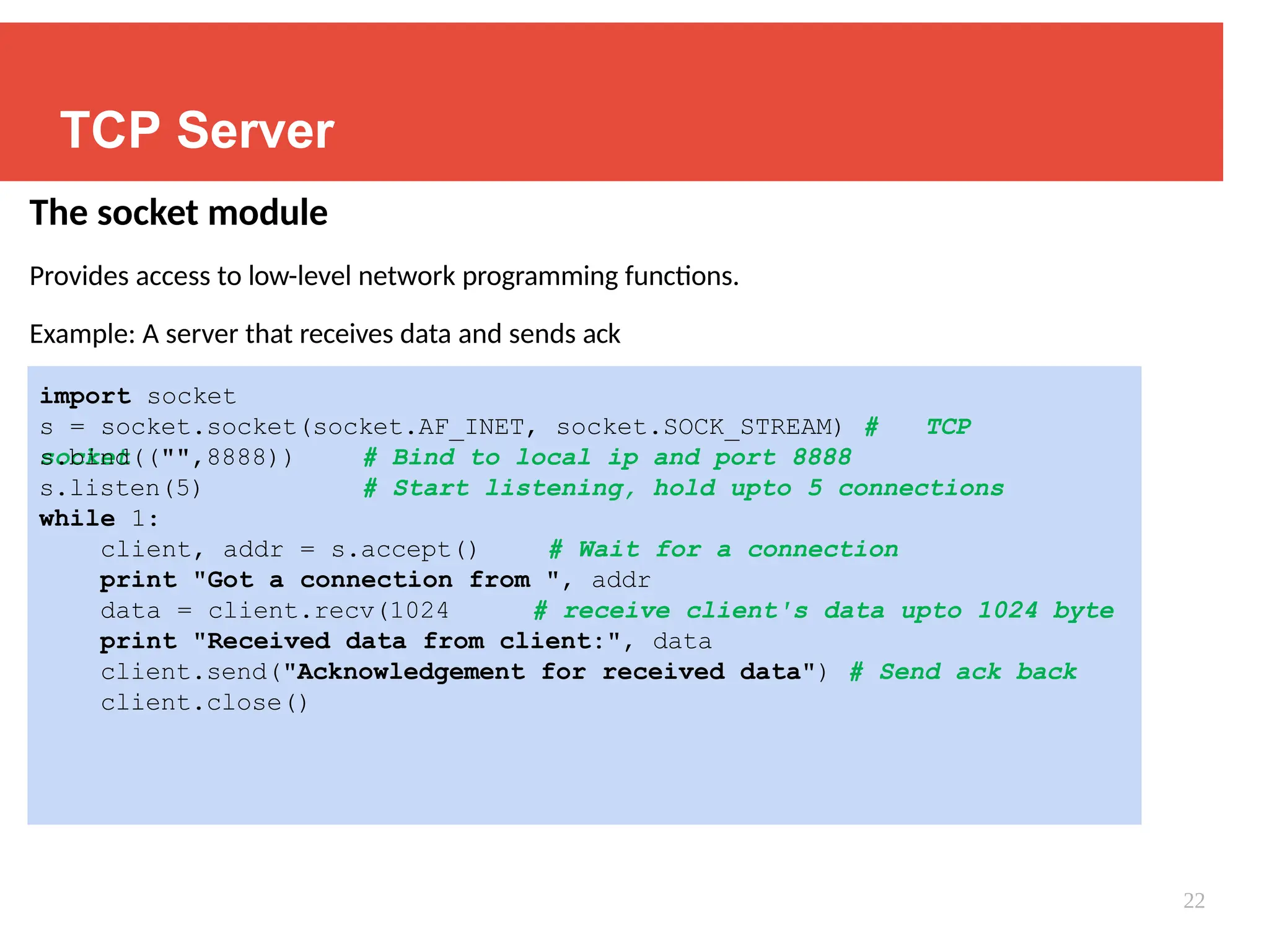 TCP Server
The socket module
Provides access to low-level network programming functions.
Example: A server that receives data and sends ack
import socket
s = socket.socket(socket.AF_INET, socket.SOCK_STREAM) # TCP
socket # Bind to local ip and port 8888
# Start listening, hold upto 5 connections
s.bind(("",8888))
s.listen(5)
while 1:
client, addr = s.accept() # Wait for a connection
print "Got a connection from ", addr
data = client.recv(1024 # receive client's data upto 1024 byte
print "Received data from client:", data
client.send("Acknowledgement for received data") # Send ack back
client.close()
22
 