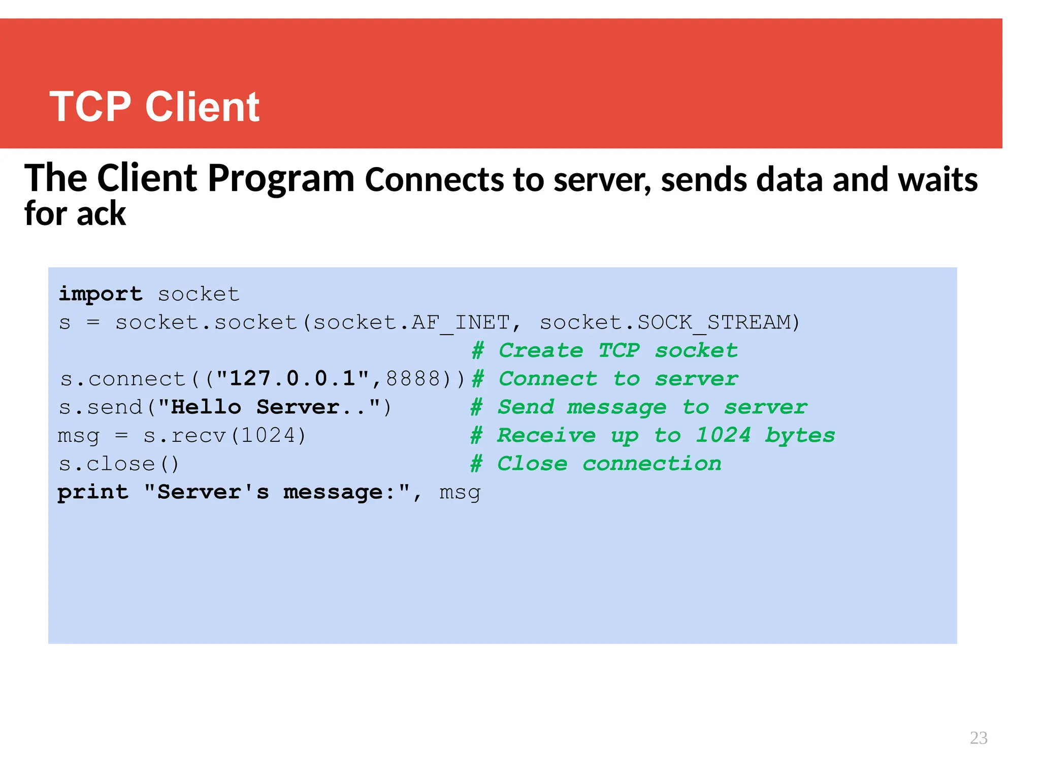 TCP Client
The Client Program Connects to server, sends data and waits
for ack
import socket
s = socket.socket(socket.AF_INET, socket.SOCK_STREAM)
# Create TCP socket
s.connect(("127.0.0.1",8888))# Connect to server
s.send("Hello Server..")
msg = s.recv(1024)
s.close()
# Send message to server
# Receive up to 1024 bytes
# Close connection
print "Server's message:", msg
23
 