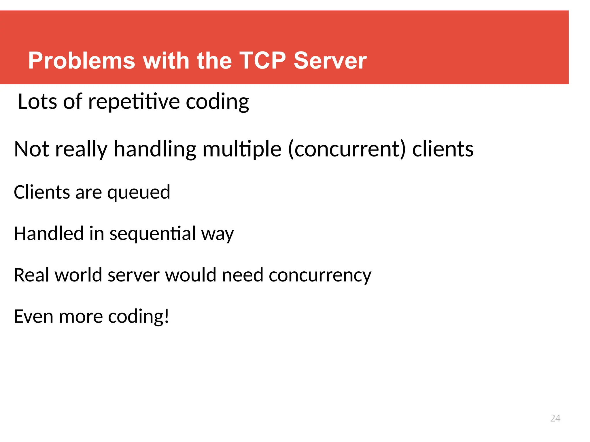 Problems with the TCP Server
Lots of repetitive coding
Not really handling multiple (concurrent) clients
Clients are queued
Handled in sequential way
Real world server would need concurrency
Even more coding!
24
 