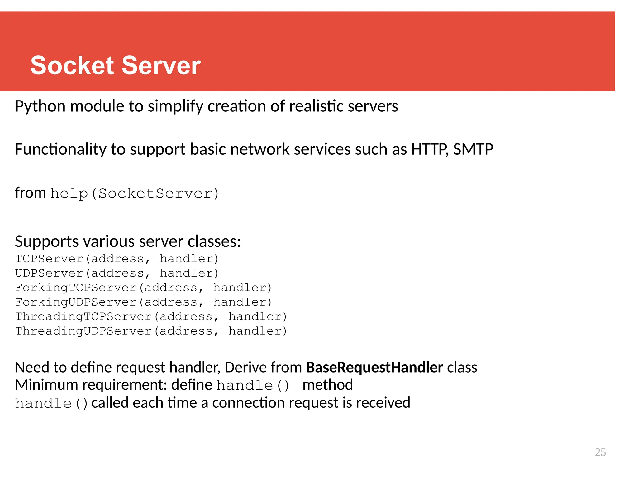 Socket Server
Python module to simplify creation of realistic servers
Functionality to support basic network services such as HTTP, SMTP
from help(SocketServer)
Supports various server classes:
TCPServer(address, handler)
UDPServer(address, handler)
ForkingTCPServer(address, handler)
ForkingUDPServer(address, handler)
ThreadingTCPServer(address, handler)
ThreadingUDPServer(address, handler)
Need to define request handler, Derive from BaseRequestHandler class
Minimum requirement: define handle() method
handle()called each time a connection request is received
25
 