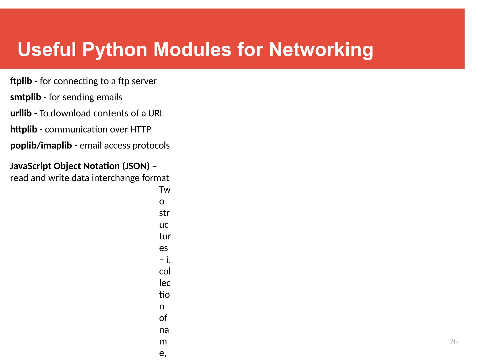 Useful Python Modules for Networking
ftplib - for connecting to a ftp server
smtplib - for sending emails
urllib - To download contents of a URL
httplib - communication over HTTP
poplib/imaplib - email access protocols
JavaScript Object Notation (JSON) –
read and write data interchange format
Tw
o
str
uc
tur
es
– i.
col
lec
tio
n
of
na
m
e,
26
 