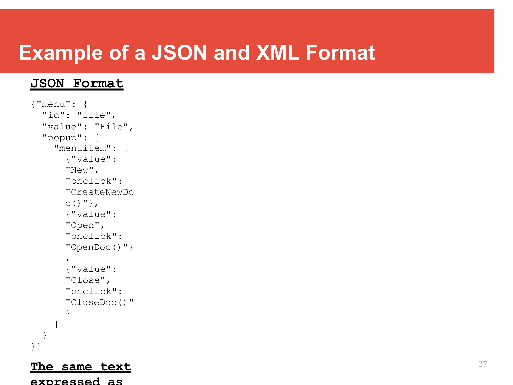 Example of a JSON and XML Format
JSON Format
{"menu": {
"id": "file",
"value": "File",
"popup": {
"menuitem": [
{"value":
"New",
"onclick":
"CreateNewDo
c()"},
{"value":
"Open",
"onclick":
"OpenDoc()"}
,
{"value":
"Close",
"onclick":
"CloseDoc()"
}
]
}
}}
The same text 27
 