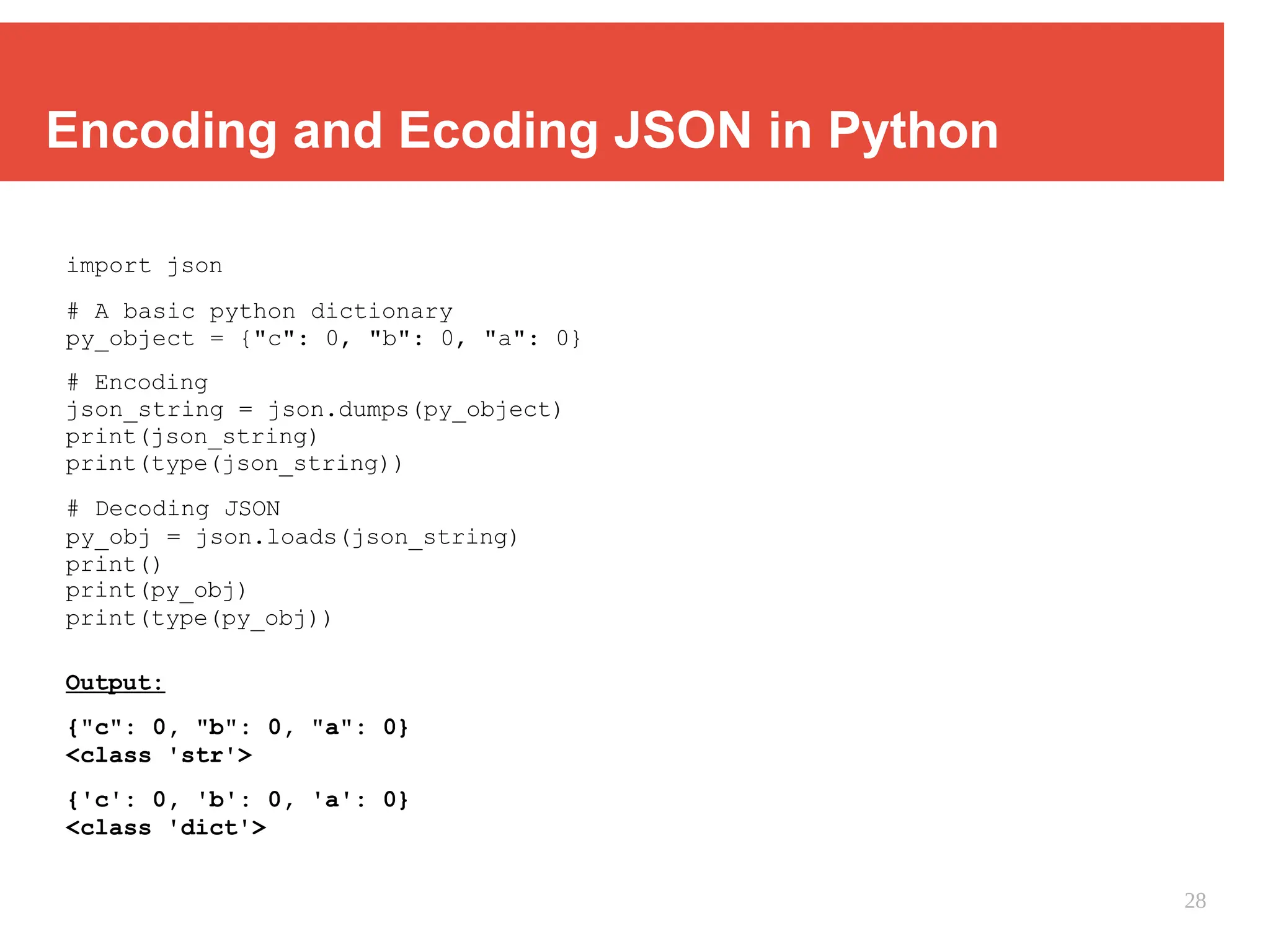 Encoding and Ecoding JSON in Python
import json
# A basic python dictionary
py_object = {"c": 0, "b": 0, "a": 0}
# Encoding
json_string = json.dumps(py_object)
print(json_string)
print(type(json_string))
# Decoding JSON
py_obj = json.loads(json_string)
print()
print(py_obj)
print(type(py_obj))
Output:
{"c": 0, "b": 0, "a": 0}
<class 'str'>
{'c': 0, 'b': 0, 'a': 0}
<class 'dict'>
28
 