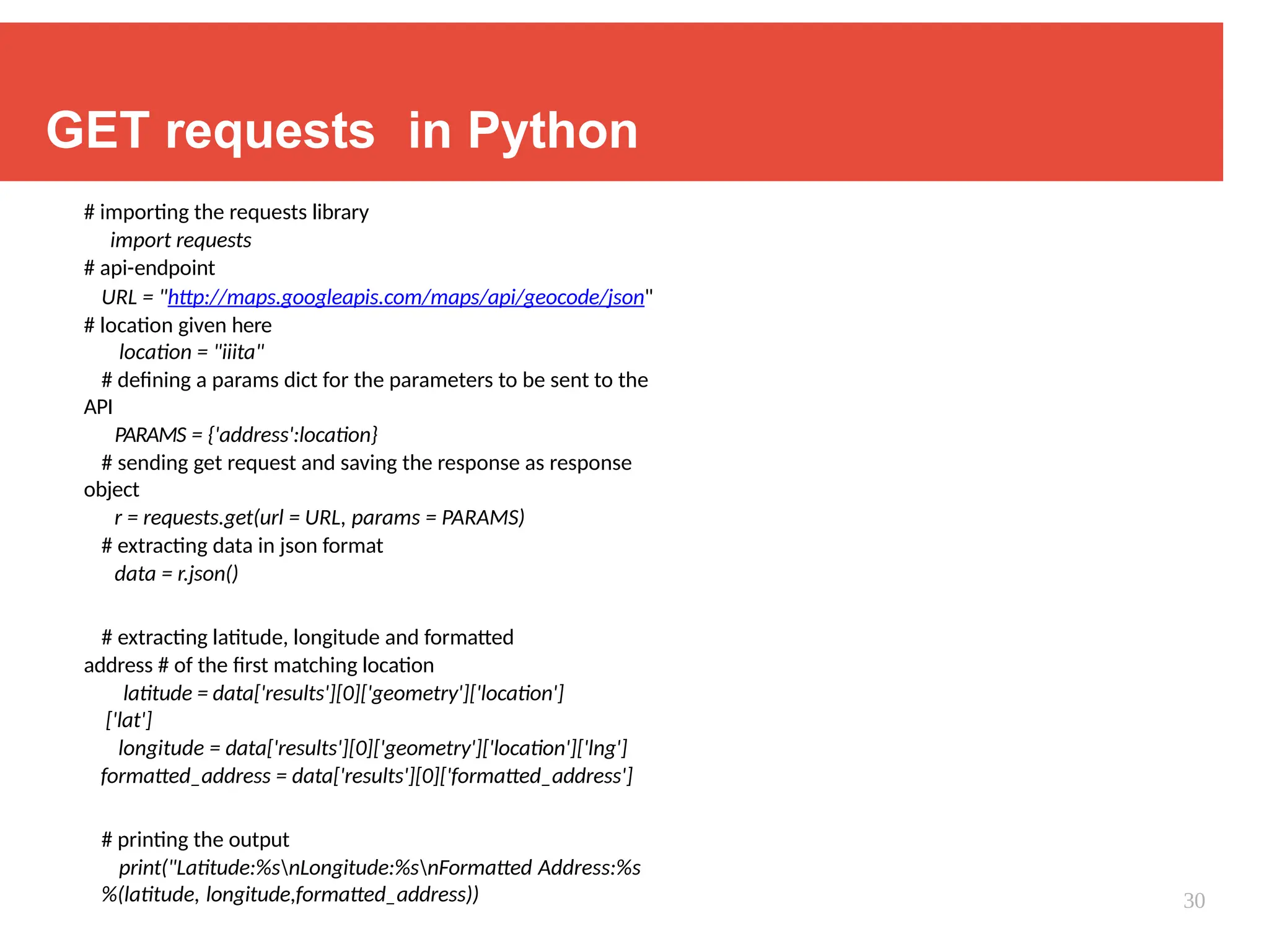 GET requests in Python
# importing the requests library
import requests
# api-endpoint
URL = "http://maps.googleapis.com/maps/api/geocode/json"
# location given here
location = "iiita"
# defining a params dict for the parameters to be sent to the
API
PARAMS = {'address':location}
# sending get request and saving the response as response
object
r = requests.get(url = URL, params = PARAMS)
# extracting data in json format
data = r.json()
# extracting latitude, longitude and formatted
address # of the first matching location
latitude = data['results'][0]['geometry']['location']
['lat']
longitude = data['results'][0]['geometry']['location']['lng']
formatted_address = data['results'][0]['formatted_address']
# printing the output
print("Latitude:%snLongitude:%snFormatted Address:%s
%(latitude, longitude,formatted_address)) 30
 