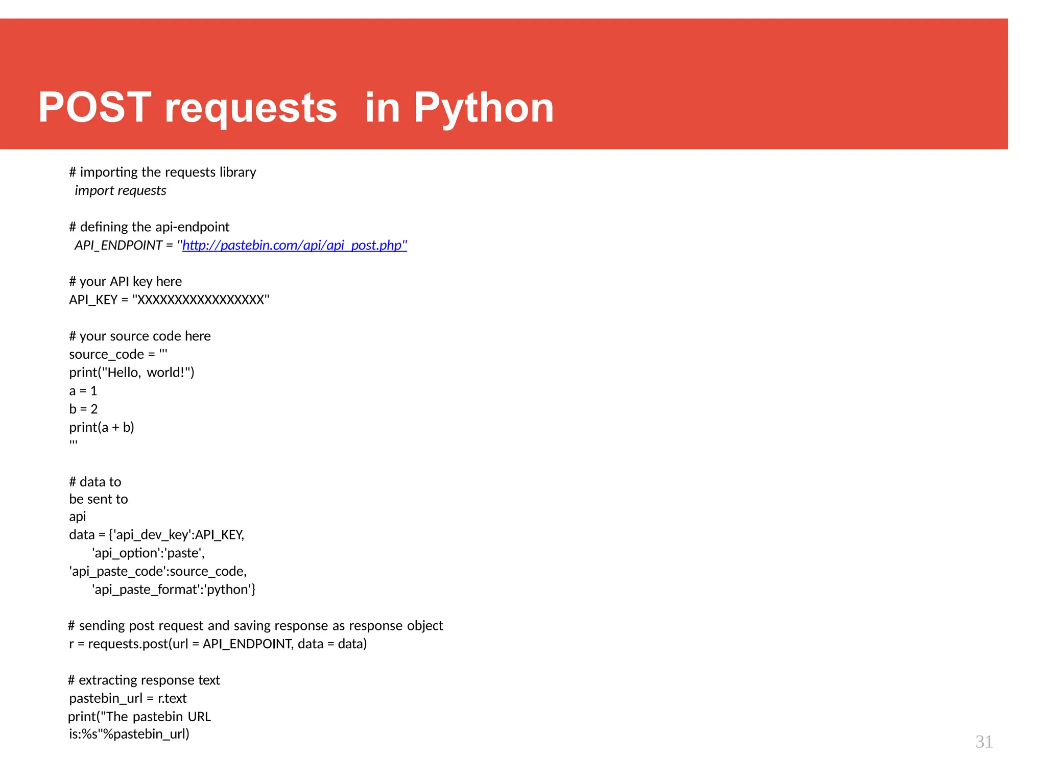 POST requests in Python
# importing the requests library
import requests
# defining the api-endpoint
API_ENDPOINT = "http://pastebin.com/api/api_post.php"
# your API key here
API_KEY = "XXXXXXXXXXXXXXXXX"
# your source code here
source_code = '''
print("Hello, world!")
a = 1
b = 2
print(a + b)
'''
# data to
be sent to
api
data = {'api_dev_key':API_KEY,
'api_option':'paste',
'api_paste_code':source_code,
'api_paste_format':'python'}
# sending post request and saving response as response object
r = requests.post(url = API_ENDPOINT, data = data)
# extracting response text
pastebin_url = r.text
print("The pastebin URL
is:%s"%pastebin_url)
31
 