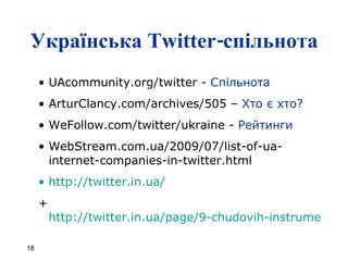 Українська  Twitter- спільнота UAcommunity.org/twitter  -  Спільнота ArturClancy.com/archives/505  –  Хто є хто? WeFollow.com/twitter/ukraine  -  Рейтинги WebStream.com.ua/2009/07/list-of-ua-internet-companies-in-twitter.html http://twitter.in.ua/ +  http://twitter.in.ua/page/9-chudovih-instrumentiv-roboti-z-tvitterom   
