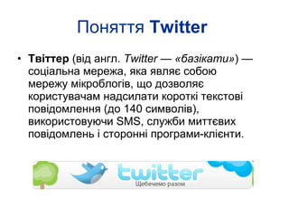 Поняття  Twitter   Твіттер  (від англ.  Twitter  —  «базікати» ) — соціальна мережа, яка являє собою мережу мікроблогів, що дозволяє користувачам надсилати короткі текстові повідомлення (до 140 символів), використовуючи SMS, служби миттєвих повідомлень і сторонні програми-клієнти.  