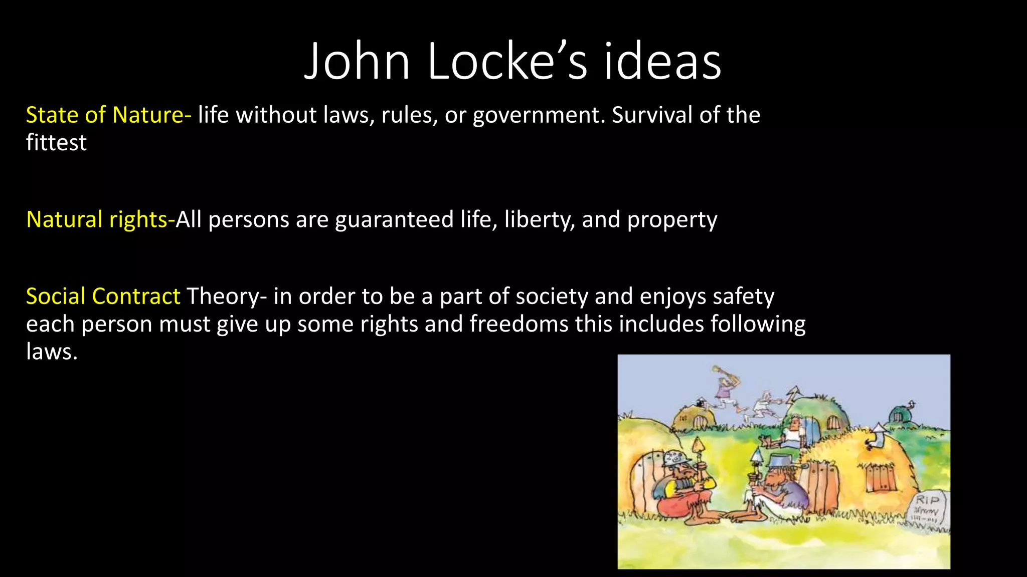 John Locke’s ideas
State of Nature- life without laws, rules, or government. Survival of the
fittest
Natural rights-All persons are guaranteed life, liberty, and property
Social Contract Theory- in order to be a part of society and enjoys safety
each person must give up some rights and freedoms this includes following
laws.