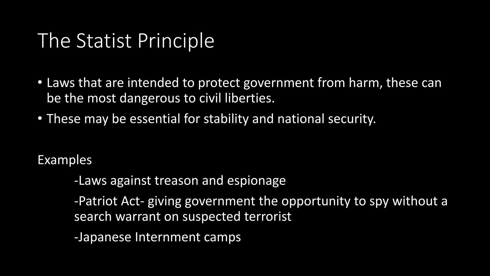 The Statist Principle
• Laws that are intended to protect government from harm, these can
be the most dangerous to civil liberties.
• These may be essential for stability and national security.
Examples
-Laws against treason and espionage
-Patriot Act- giving government the opportunity to spy without a
search warrant on suspected terrorist
-Japanese Internment camps