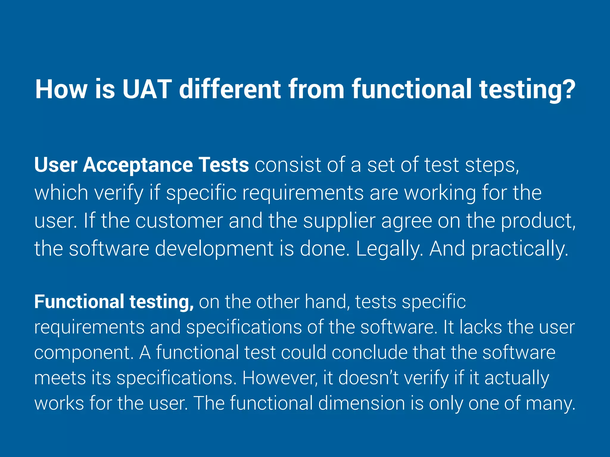 How is UAT different from functional testing?
User Acceptance Tests consist of a set of test steps,
which verify if specific requirements are working for the
user. If the customer and the supplier agree on the product,
the software development is done. Legally. And practically.
Functional testing, on the other hand, tests specific
requirements and specifications of the software. It lacks the user
component. A functional test could conclude that the software
meets its specifications. However, it doesn’t verify if it actually
works for the user. The functional dimension is only one of many.
 