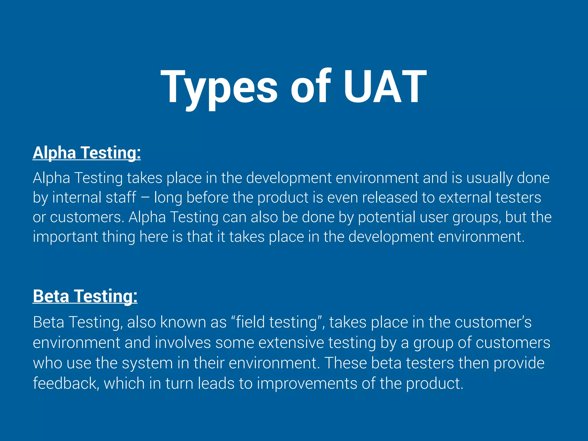 Types of UAT
Alpha Testing:
Alpha Testing takes place in the development environment and is usually done
by internal staff – long before the product is even released to external testers
or customers. Alpha Testing can also be done by potential user groups, but the
important thing here is that it takes place in the development environment.
Beta Testing:
Beta Testing, also known as “field testing”, takes place in the customer’s
environment and involves some extensive testing by a group of customers
who use the system in their environment. These beta testers then provide
feedback, which in turn leads to improvements of the product.
 
