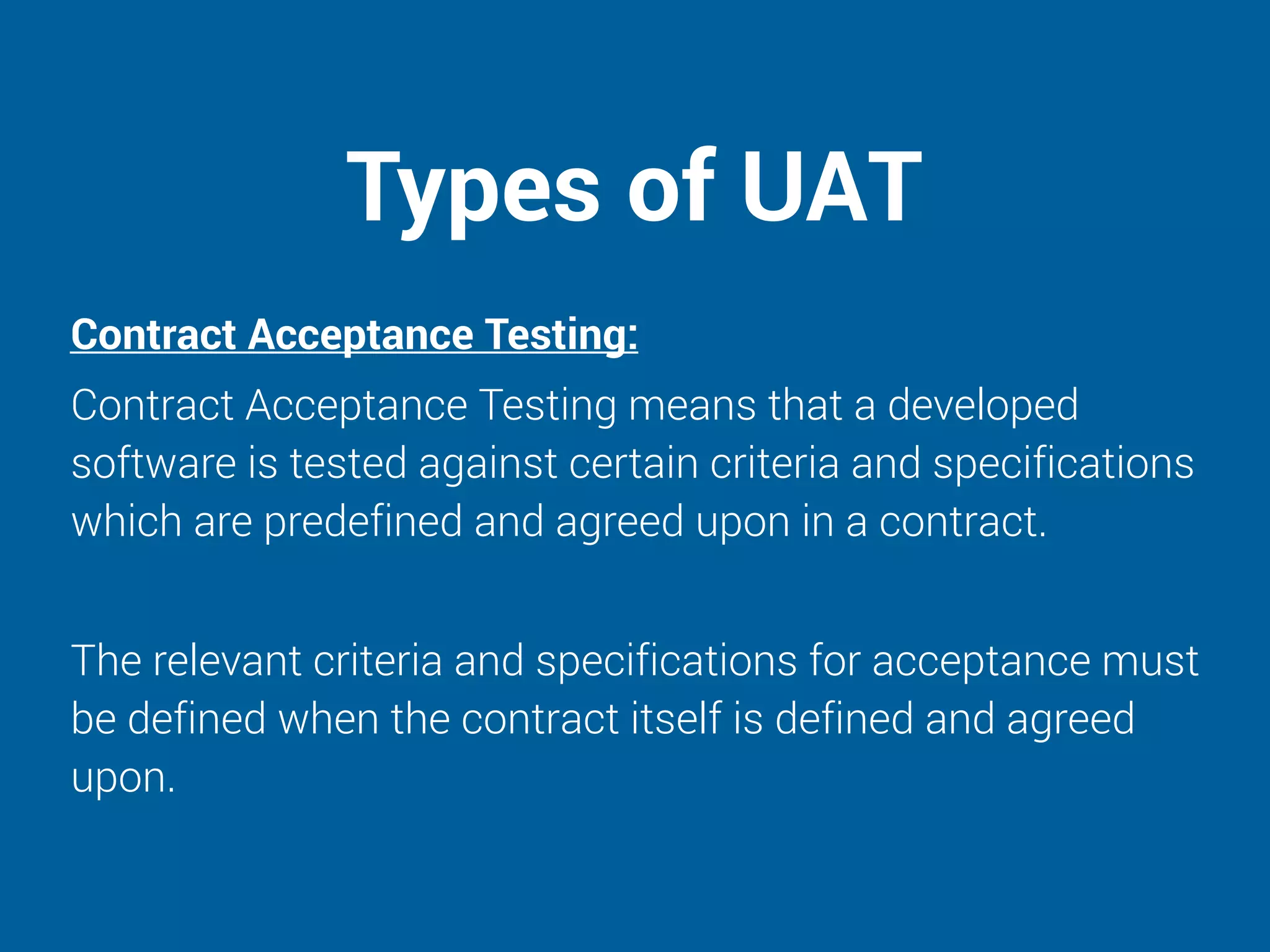 Types of UAT
Contract Acceptance Testing:
Contract Acceptance Testing means that a developed
software is tested against certain criteria and specifications
which are predefined and agreed upon in a contract.
The relevant criteria and specifications for acceptance must
be defined when the contract itself is defined and agreed
upon.
 