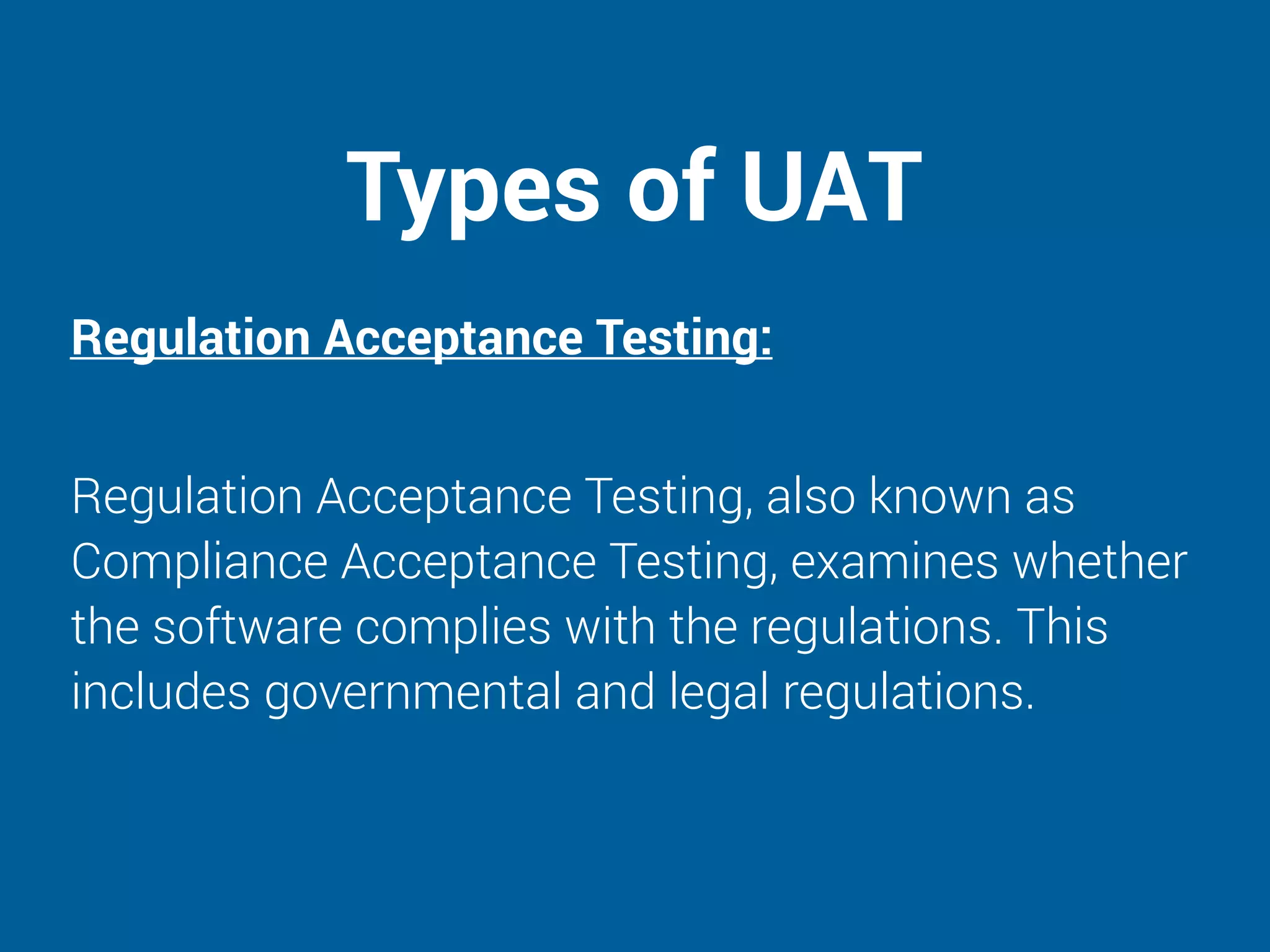 Types of UAT
Regulation Acceptance Testing:
Regulation Acceptance Testing, also known as
Compliance Acceptance Testing, examines whether
the software complies with the regulations. This
includes governmental and legal regulations.
 