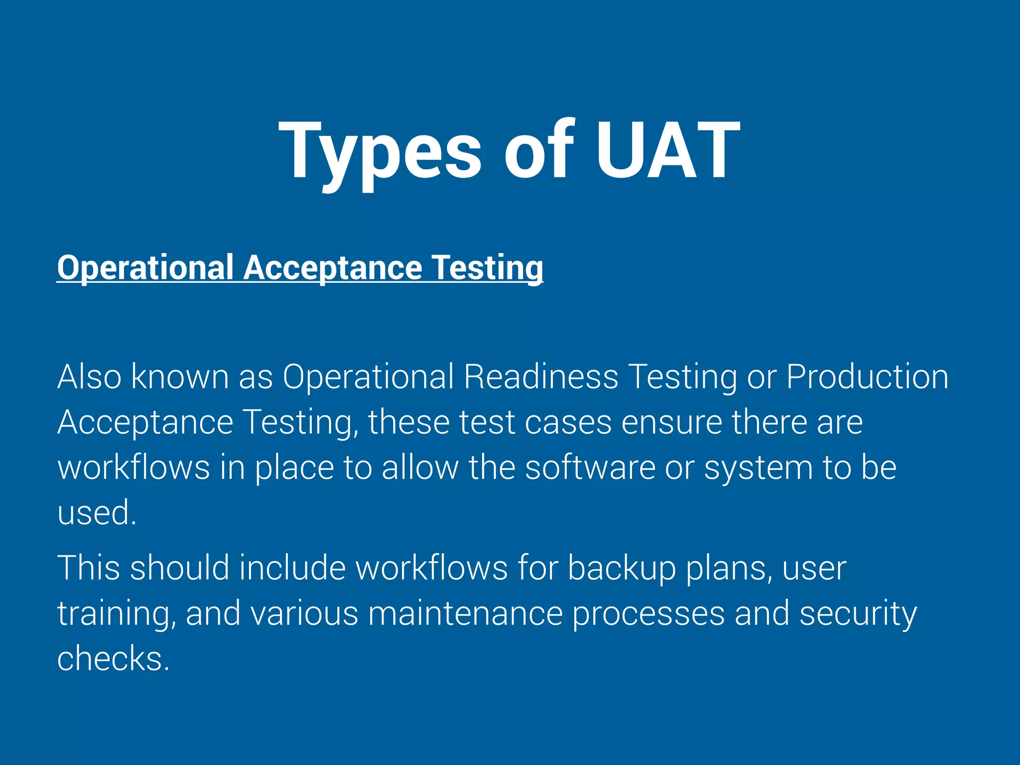 Types of UAT
Operational Acceptance Testing
Also known as Operational Readiness Testing or Production
Acceptance Testing, these test cases ensure there are
workflows in place to allow the software or system to be
used.
This should include workflows for backup plans, user
training, and various maintenance processes and security
checks.
 