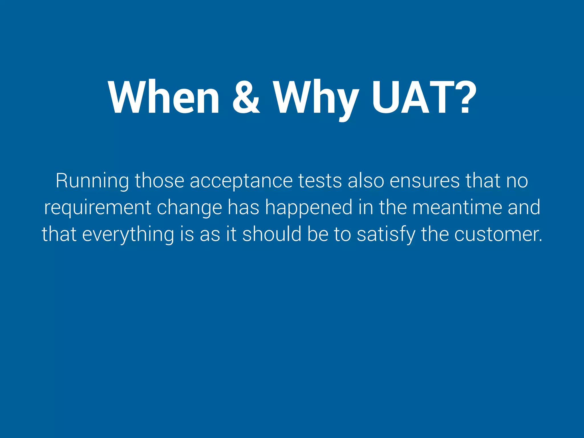 When & Why UAT?
Running those acceptance tests also ensures that no
requirement change has happened in the meantime and
that everything is as it should be to satisfy the customer.
 